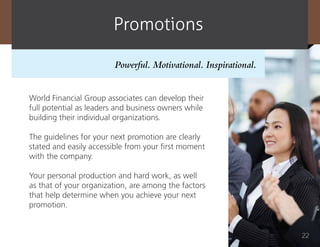 promotions

                        Powerful. Motivational. Inspirational.


World Financial Group associates can develop their
full potential as leaders and business owners while
building their individual organizations.

The guidelines for your next promotion are clearly
stated and easily accessible from your first moment
with the company.

Your personal production and hard work, as well
as that of your organization, are among the factors
that help determine when you achieve your next
promotion.


                                                                 22
 