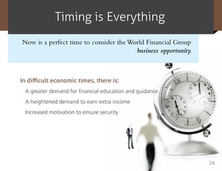 Timing is Everything
Now is a perfect time to consider the World Financial Group
                                        business opportunity.



In difficult economic times, there is:
 A greater demand for financial education and guidance
 A heightened demand to earn extra income
 Increased motivation to ensure security




                                                                24
 