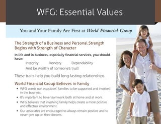 WFG: Essential Values
   You and Your Family Are First at World Financial Group

The Strength of a Business and Personal Strength
Begins with Strength of Character
In life and in business, especially financial services, you should
have:
       Integrity    Honesty       Dependability
       And be worthy of someone’s trust

These traits help you build long-lasting relationships.
World Financial Group Believes in Family
 •	 WFG wants our associates’ families to be supported and involved
    in the business.
 •	 It’s important to have teamwork both at home and at work.
 •	 WFG believes that involving family helps create a more positive
    and effectual environment.
 •	 Our associates are encouraged to always remain positive and to
    never give up on their dreams.
                                                                      25
 