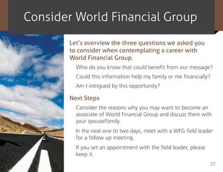 consider World Financial Group
       Let’s overview the three questions we asked you
       to consider when contemplating a career with
       World Financial Group.
         Who do you know that could benefit from our message?
         Could this information help my family or me financially?
         Am I intrigued by this opportunity?

       Next Steps
         Consider the reasons why you may want to become an
         associate of World Financial Group and discuss them with
         your spouse/family.
         In the next one to two days, meet with a WFG field leader
         for a follow up meeting.
         If you set an appointment with the field leader, please
         keep it.
                                                                   27
 