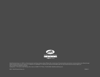 World Financial Group, Inc. (WFG) is a financial services marketing company whose affiliates offer a broad array of financial products and services. Insurance products are offered through
World Financial Group Insurance Agency, Inc. (WFGIA) or its subsidiaries. In California such services are provided under the name World Financial Insurance Agency, Inc.
WFG and WFGIA are affiliated companies.
Headquarters: 11315 Johns Creek Parkway, Johns Creek, GA 30097-1517 Phone: 770.453.9300. WorldFinancialGroup.com

©2011 World Financial Group, Inc.                                                                                                                                              2585/8.11
 