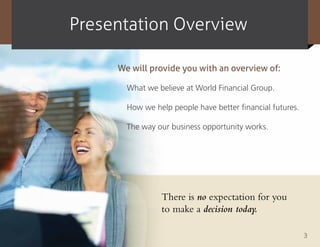 presentation overview

     We will provide you with an overview of:

       What we believe at World Financial Group.

       How we help people have better financial futures.

       The way our business opportunity works.




                There is no expectation for you
                to make a decision today.

                                                           3
 
