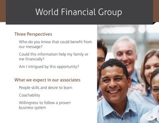 World Financial Group

Three Perspectives
  Who do you know that could benefit from
  our message?
  Could this information help my family or
  me financially?
  Am I intrigued by this opportunity?


What we expect in our associates
  People skills and desire to learn
  Coachability
  Willingness to follow a proven
  business system

                                             4
 