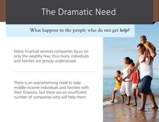 The dramatic need
         What happens to the people who do not get help?



Many financial services companies focus on
only the wealthy few, thus many individuals
and families are grossly underserved.




There is an overwhelming need to help
middle-income individuals and families with
their finances, but there are an insufficient
number of companies who will help them.



                                                           7
 