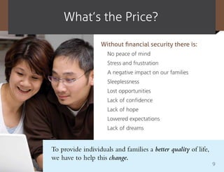 What’s the price?

                   Without financial security there is:
                     No peace of mind
                     Stress and frustration
                     A negative impact on our families
                     Sleeplessness
                     Lost opportunities
                     Lack of confidence
                     Lack of hope
                     Lowered expectations
                     Lack of dreams


To provide individuals and families a better quality of life,
we have to help this change.
                                                                9
 