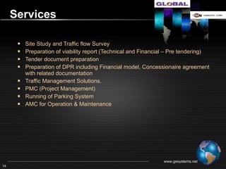 Services

       Site Study and Survey
       Traffic Survey, Traffic flow & Traffic Management
       Preparation of viability report (Technical and Financial – Pre tendering)
       Tender document preparation
       Preparation of DPR including Financial model, Concessionaire agreement
        with related documentation
       PMC (Project Management)
       Running of Parking System
       AMC for Operation & Maintenance




                                                               www.gesystems.net
14
 