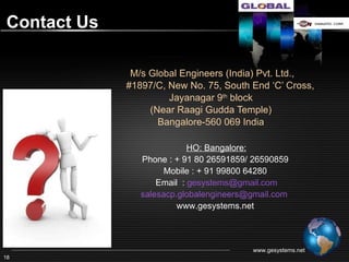 Contact Us


             M/s Global Engineers (India) Pvt. Ltd.,
            #1897/C, New No. 75, South End ‘C’ Cross,
                     Jayanagar 9th block
                 (Near Raagi Gudda Temple)
                   Bangalore-560002, India
                          HO: Bangalore:
               Phone : + 91 80 26591859/ 26590859
                   Mobile : + 91 99800 64280
                  Email : gesystems@gmail.com
                       www.gesystems.net




                                                    www.gesystems.net
18
 