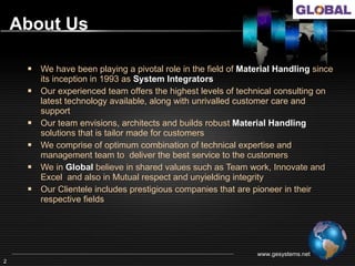 About Us

     Global has been playing a pivotal role in the field of engineering since its
        inception in 1993 as system integrators
       Our experienced team offers the highest levels of technical consulting on
        the many types of system available, along with unrivalled customer care
        and support.
       Our team envisions, architects and builds robust material handling
        solutions that is tailor made for organizations
       Global comprises of optimum combination of technical and non- technical
        team members to deliver the best service to the customer
       We in Global believe in values such as Team work, Innovate and Excel
        and also in Mutual respect and unyielding integrity.
       Our Clientele includes prestigious companies that are pioneer in their fields




                                                                   www.gesystems.net
2
 