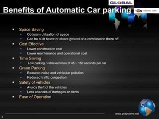 Benefits of Automatic Car parking

    Space Saving
            Optimum utilization of space
            Can be built below or above ground or a combination
    Cost Effective
            Lower construction cost
            Lower maintenance and operational cost
    Time Saving - Low parking / retrieval times of 45 seconds to 150 seconds per car
    Green Parking –
            Reduced noise and vehicular pollution
            Reduced traffic congestion
    Safety of vehicles
            Avoids theft of the vehicles
            Less chances of damages or dents
    Ease of Operation



                                                                   www.gesystems.net
3
 