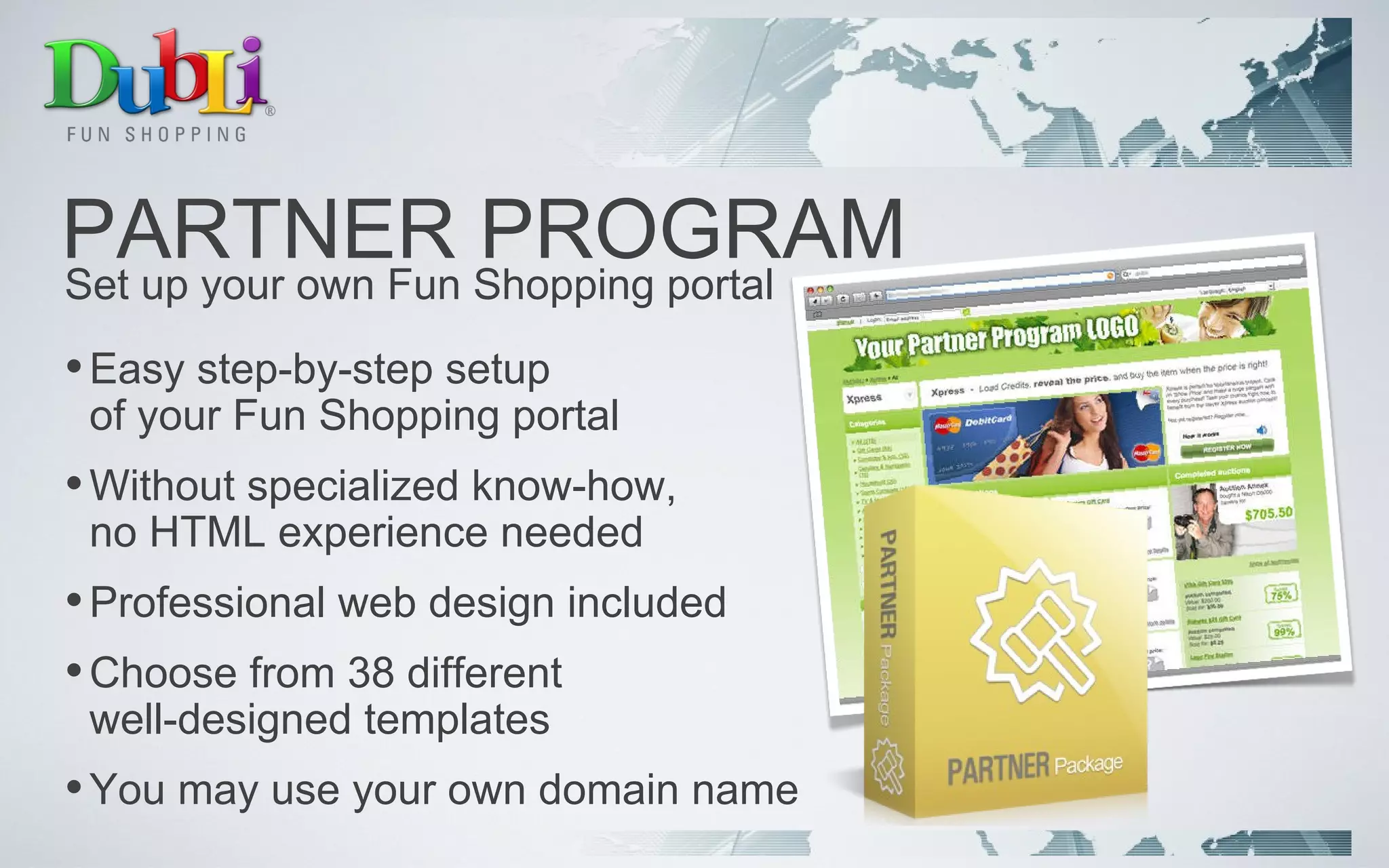 PARTNER PROGRAM Easy step-by-step setup  of your Fun Shopping portal Without specialized know-how,  no HTML experience needed Professional web design included Choose from 38 different  well-designed templates  You may use your own domain name Set up your own Fun Shopping portal 