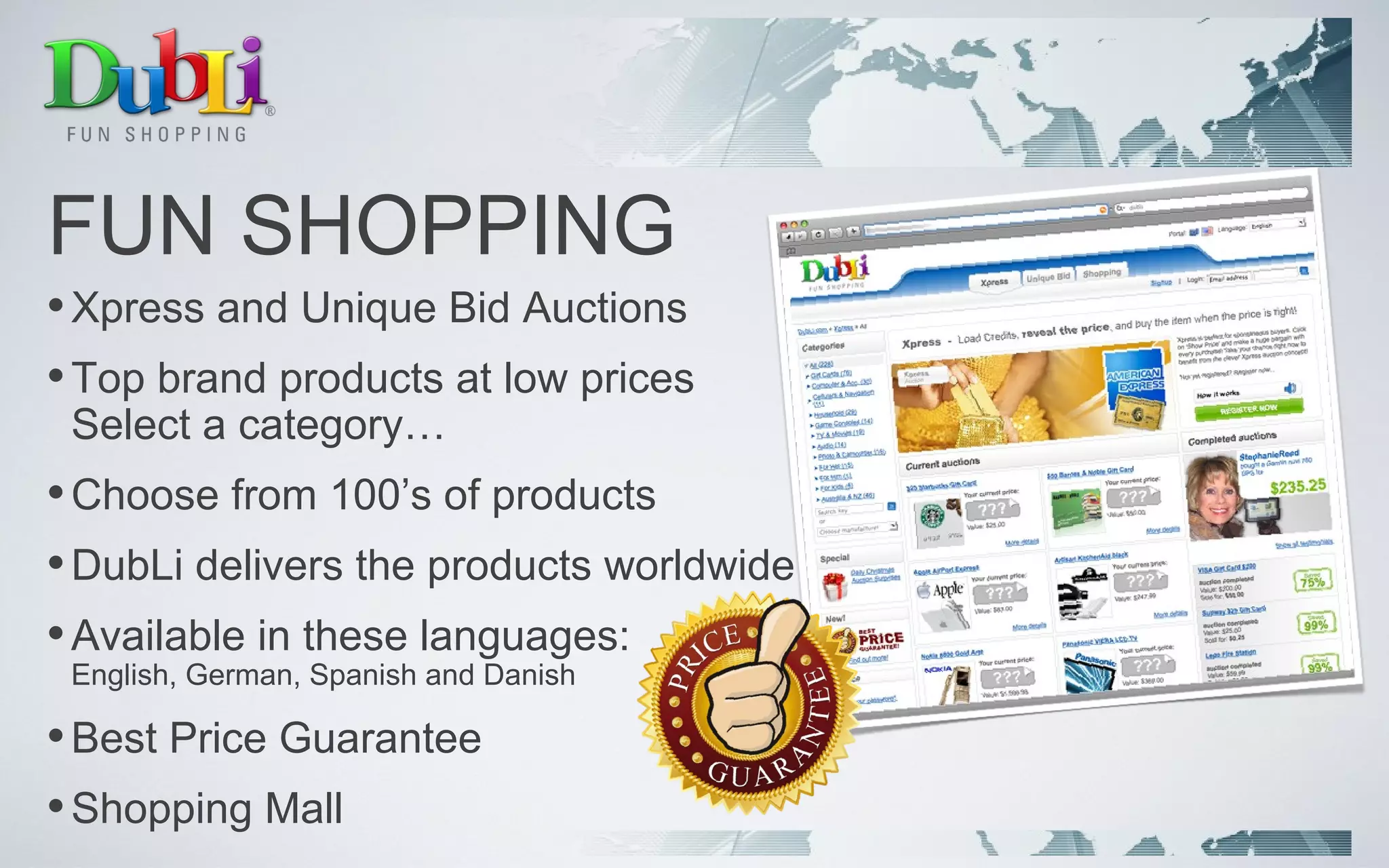 FUN SHOPPING Xpress and Unique Bid Auctions Top brand products at low prices Select a category… Choose from 100’s of products DubLi delivers the products worldwide Available in these languages: English, German, Spanish and Danish Best Price Guarantee Shopping Mall 