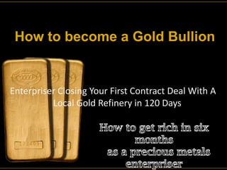 How to become a Gold Bullion Enterpriser Closing Your First Contract Deal With A                    Local Gold Refinery in 120 Days How to get rich in six months   as a precious metals enterpriser  