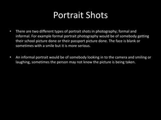 Portrait Shots
•   There are two different types of portrait shots in photography; formal and
    informal. For example formal portrait photography would be of somebody getting
    their school picture done or their passport picture done. The face is blank or
    sometimes with a smile but it is more serious.

•   An informal portrait would be of somebody looking in to the camera and smiling or
    laughing, sometimes the person may not know the picture is being taken.
 