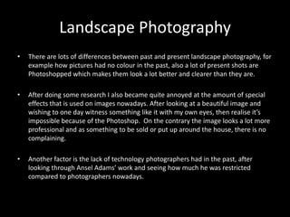 Landscape Photography
•   There are lots of differences between past and present landscape photography, for
    example how pictures had no colour in the past, also a lot of present shots are
    Photoshopped which makes them look a lot better and clearer than they are.

•   After doing some research I also became quite annoyed at the amount of special
    effects that is used on images nowadays. After looking at a beautiful image and
    wishing to one day witness something like it with my own eyes, then realise it’s
    impossible because of the Photoshop. On the contrary the image looks a lot more
    professional and as something to be sold or put up around the house, there is no
    complaining.

•   Another factor is the lack of technology photographers had in the past, after
    looking through Ansel Adams’ work and seeing how much he was restricted
    compared to photographers nowadays.
 