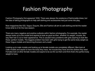 Fashion Photography
Fashion Photography first appeared 1839. There was always the existence of fashionable dress, but
the idea of taking photographs to help sell clothing and accessories had just come into play.

Now magazines like GQ, Vogue, Esquire, Elle and Fashion all aim to sell clothing and let the reader
know what is in for the new season.

There are many negative and positive outlooks within fashion photography. For example, the reader
always looks up to the model and aspires to look as good as then, whether it’s weight, muscle, the
way their hair is cut or their appearance. This is caused many problems with girls aspiring to look like
these ‘perfect’ models. The biggest problem has been with girls trying to get the same body weight as
these Vogue models and becoming Anorexic and unwell.

Looking up to male models and looking up to female models are completely different. Men look at
male models and aspire to have the body they have, the muscle they have and the clothes they wear.
Females look at other female models and aspire to be as thin as them and think that’s the perfect body
weight to have.
 