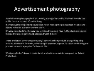 Advertisement photography
Advertisement photography is all cleverly put together and is all aimed to make the
public buy the product it’s advertising.
It simply works by spending hours upon hours making the product look it’s absolute
best to make it’s audience want to buy it.
It’s very cleverly done, the way you see it and you must have it, then two miles down
the road you see it advertised again and want it more.

There are lots of clever ways company’s advertise their product. Like getting a big
artist to advertise it for them, advertising in between popular TV shows and having the
product shown in a popular TV show or film.

What people don’t know is that a lot of products are made to look good via Adobe
Photoshop.
 