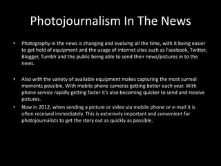 Photojournalism In The News
•   Photography in the news is changing and evolving all the time, with it being easier
    to get hold of equipment and the usage of internet sites such as Facebook, Twitter,
    Blogger, Tumblr and the public being able to send their news/pictures in to the
    news.

•   Also with the variety of available equipment makes capturing the most surreal
    moments possible. With mobile phone cameras getting better each year. With
    phone service rapidly getting faster it’s also becoming quicker to send and receive
    pictures.
•   Now in 2012, when sending a picture or video via mobile phone or e-mail it is
    often received immediately. This is extremely important and convenient for
    photojournalists to get the story out as quickly as possible.
 