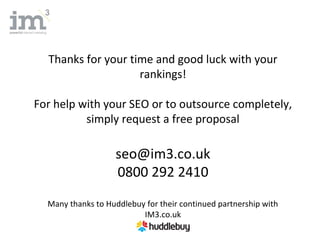 Thanks for your time and good luck with your
                    rankings!

For help with your SEO or to outsource completely,
          simply request a free proposal

                    seo@im3.co.uk
                    0800 292 2410
  Many thanks to Huddlebuy for their continued partnership with
                          IM3.co.uk
 