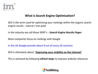 What is Search Engine Optimisation?

SEO is the term used for optimising your rankings within the organic search
engine results - natural / non-paid

In the industry we call these SERP’s – Search Engine Results Pages

Most companies focus on rankings with Google

In the UK Google provide about 9 out of every 10 searches

SEO is ultimately about: ‘Improving your visibility on the Internet’

This is achieved by following ethical steps to improve website relevance
 