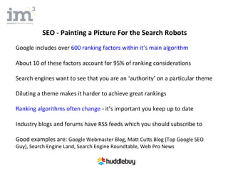SEO - Painting a Picture For the Search Robots
Google includes over 600 ranking factors within it’s main algorithm

About 10 of these factors account for 95% of ranking considerations

Search engines want to see that you are an ‘authority’ on a particular theme

Diluting a theme makes it harder to achieve great rankings

Ranking algorithms often change - it’s important you keep up to date

Industry blogs and forums have RSS feeds which you should subscribe to

Good examples are: Google Webmaster Blog, Matt Cutts Blog (Top Google SEO
Guy), Search Engine Land, Search Engine Roundtable, Web Pro News
 