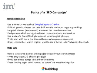 Basics of a ‘SEO Campaign’
Keyword research

•Use a research tool such as Google Keyword Checker
•Difficult generic phrases can take 9-12 months minimum to get top rankings
•Long-tail phrases (more words) are easier but have less searches
•Find phrases which are highly relevant to your products and services
•Use a mix of a few difficult phrases and some long tail phrases
•Try to start with just a few then add more when you are successful
•Always remember: search engines want to see a theme – don’t diversity too much

Meta Data

•Have a structured plan for which pages focus on your search phrases
•Try to only target 2-3 phrases per page
•If you don’t have a page to use then create one
•These landing pages don’t have to be part of the website navigation
 
