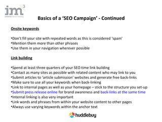 Basics of a ‘SEO Campaign’ - Continued
Onsite keywords

•Don’t fill your site with repeated words as this is considered ‘spam’
•Mention them more than other phrases
•Use them in your navigation wherever possible

Link building

•Spend at least three quarters of your SEO time link building
•Contact as many sites as possible with related content who may link to you
•Submit articles to ‘article submission’ websites and generate free back-links
•Make sure to use all your keywords when back-linking
•Link to internal pages as well as your homepage – stick to the structure you set-up
•Submit press release online for brand awareness and back-links at the same time
•Internal linking is also very important
•Link words and phrases from within your website content to other pages
•Always use varying keywords within the anchor text
 