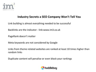 Industry Secrets a SEO Company Won’t Tell You

Link building is almost everything needed to be successful

Backlinks are the indicator - link:www.im3.co.uk

PageRank doesn’t matter

Meta keywords are not considered by Google

Links from theme related websites are ranked at least 10 times higher than
random links

Duplicate content will penalise or even block your rankings
 