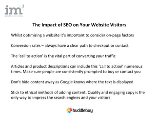 The Impact of SEO on Your Website Visitors
Whilst optimising a website it’s important to consider on-page factors

Conversion rates – always have a clear path to checkout or contact

The ‘call to action’ is the vital part of converting your traffic

Articles and product descriptions can include this ‘call to action’ numerous
times. Make sure people are consistently prompted to buy or contact you

Don’t hide content away as Google knows where the text is displayed

Stick to ethical methods of adding content. Quality and engaging copy is the
only way to impress the search engines and your visitors
 