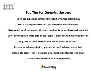 Top Tips for On-going Success
        Don’t use duplicated content for product or service descriptions

         Set-up a Google Webmaster Tools account to check for errors

List yourself on all the popular directories such as Dmoz and Business Directories

Don’t have duplicate meta data on your pages – check this with Webmaster Tools

          Blog once or twice a week about industry news or products

      Remember to link content on your website with relevant anchor text

    Update old pages – this is a ranking factor and dormant pages rank lower

                 Link build for a minimum of 5 hours per week
 