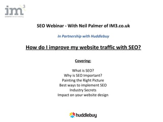 SEO Webinar - With Neil Palmer of IM3.co.uk

             In Partnership with Huddlebuy

How do I improve my website traffic with SEO?

                      Covering:

                      What is SEO?
                Why is SEO Important?
               Painting the Right Picture
              Best ways to implement SEO
                    Industry Secrets
             Impact on your website design
 