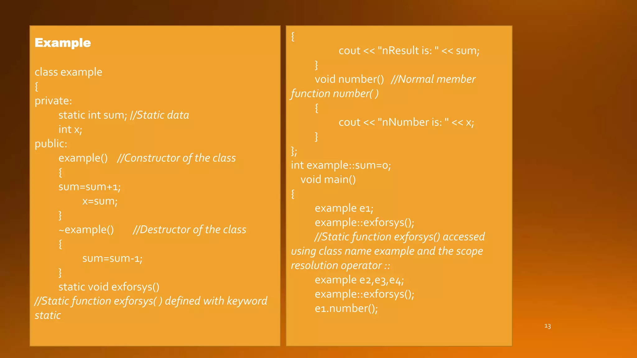 13
Example
class example
{
private:
static int sum; //Static data
int x;
public:
example() //Constructor of the class
{
sum=sum+1;
x=sum;
}
~example() //Destructor of the class
{
sum=sum-1;
}
static void exforsys()
//Static function exforsys( ) defined with keyword
static
{
cout << "nResult is: " << sum;
}
void number() //Normal member
function number( )
{
cout << "nNumber is: " << x;
}
};
int example::sum=0;
void main()
{
example e1;
example::exforsys();
//Static function exforsys() accessed
using class name example and the scope
resolution operator ::
example e2,e3,e4;
example::exforsys();
e1.number();
 