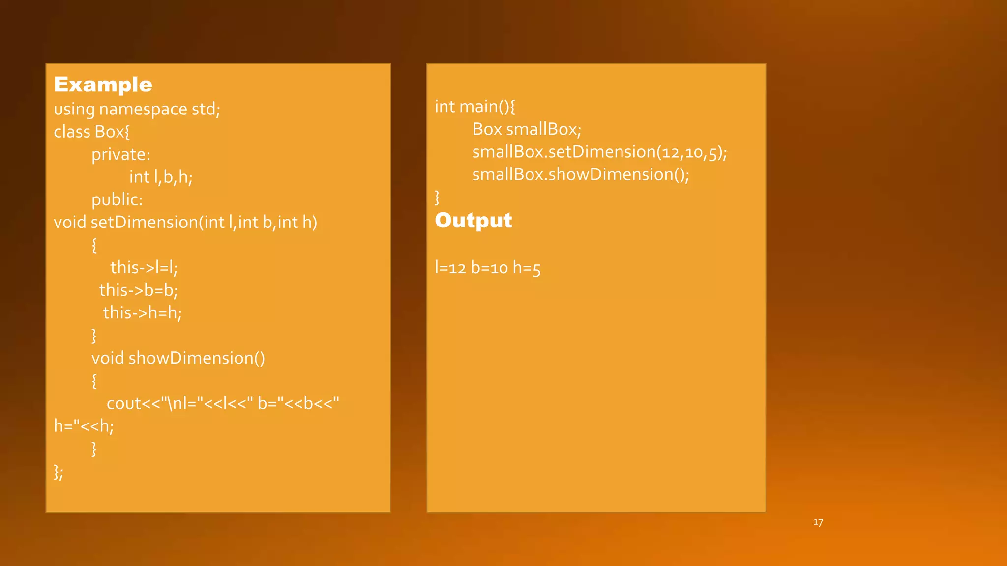 17
Example
using namespace std;
class Box{
private:
int l,b,h;
public:
void setDimension(int l,int b,int h)
{
this->l=l;
this->b=b;
this->h=h;
}
void showDimension()
{
cout<<"nl="<<l<<" b="<<b<<"
h="<<h;
}
};
int main(){
Box smallBox;
smallBox.setDimension(12,10,5);
smallBox.showDimension();
}
Output
l=12 b=10 h=5
 