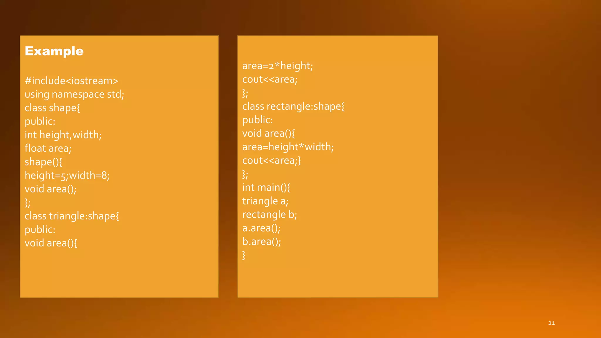 21
Example
#include<iostream>
using namespace std;
class shape{
public:
int height,width;
float area;
shape(){
height=5;width=8;
void area();
};
class triangle:shape{
public:
void area(){
area=2*height;
cout<<area;
};
class rectangle:shape{
public:
void area(){
area=height*width;
cout<<area;}
};
int main(){
triangle a;
rectangle b;
a.area();
b.area();
}
 