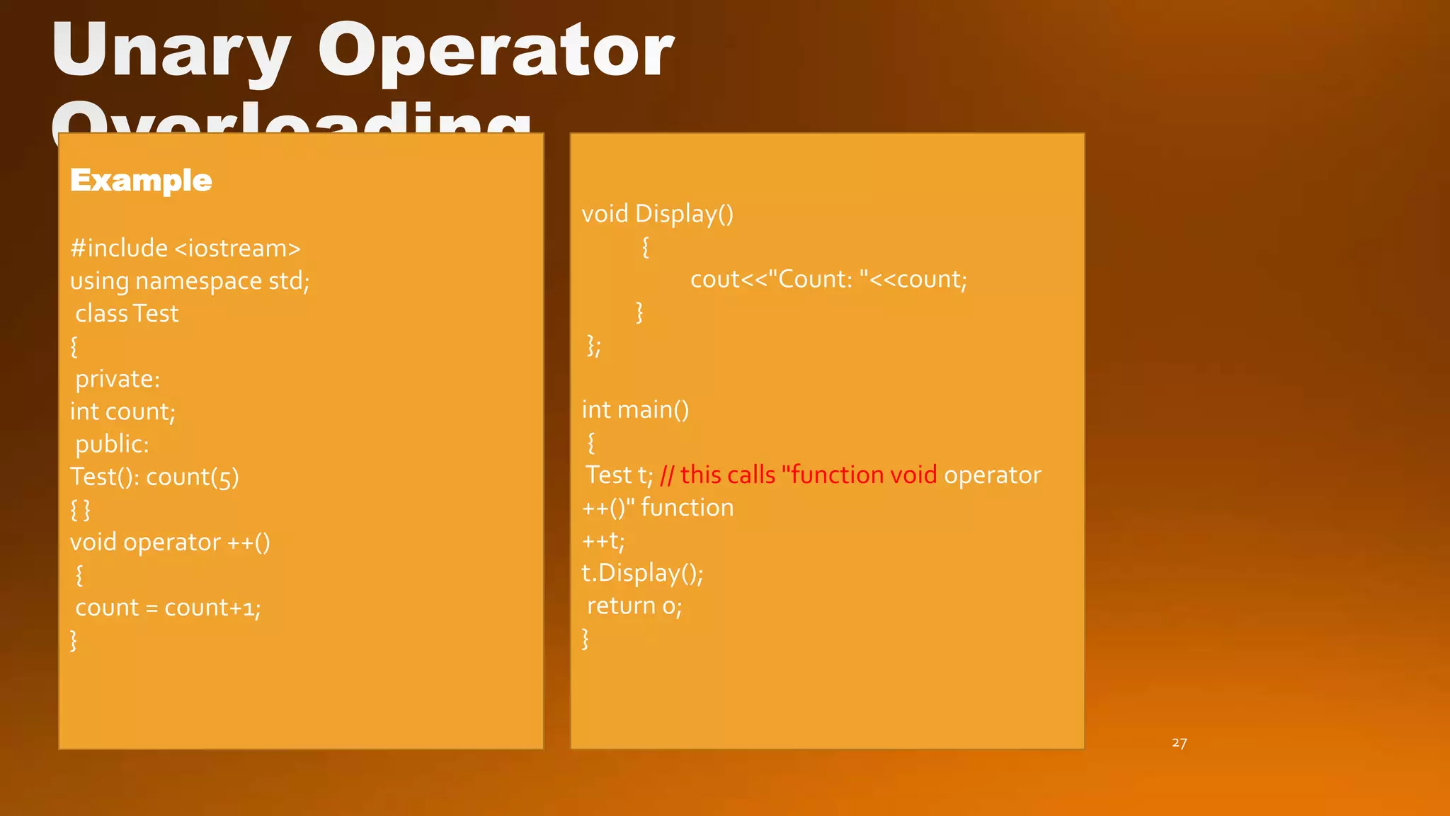 27
Example
#include <iostream>
using namespace std;
classTest
{
private:
int count;
public:
Test(): count(5)
{ }
void operator ++()
{
count = count+1;
}
void Display()
{
cout<<"Count: "<<count;
}
};
int main()
{
Test t; // this calls "function void operator
++()" function
++t;
t.Display();
return 0;
}
 