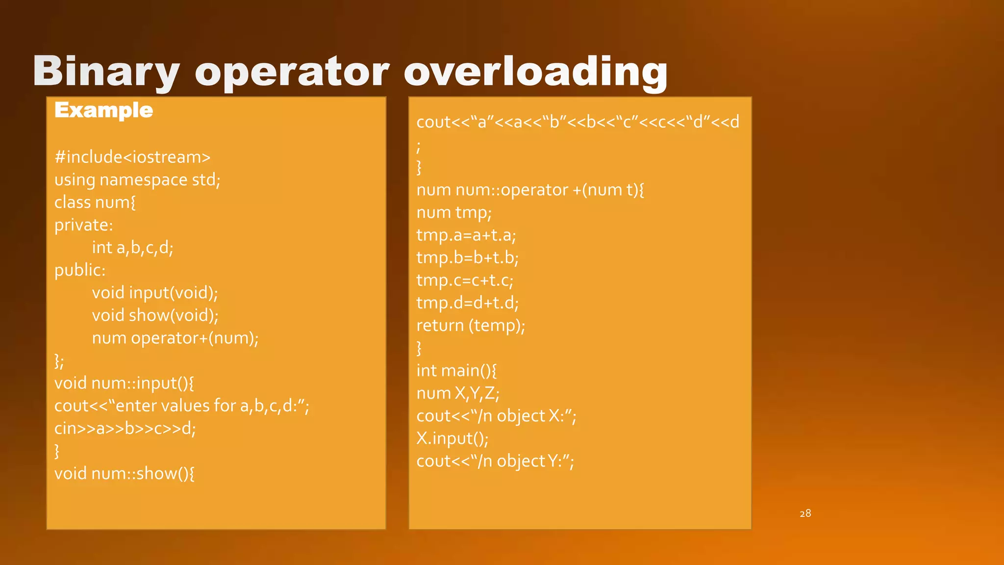 28
Example
#include<iostream>
using namespace std;
class num{
private:
int a,b,c,d;
public:
void input(void);
void show(void);
num operator+(num);
};
void num::input(){
cout<<“enter values for a,b,c,d:”;
cin>>a>>b>>c>>d;
}
void num::show(){
cout<<“a”<<a<<“b”<<b<<“c”<<c<<“d”<<d
;
}
num num::operator +(num t){
num tmp;
tmp.a=a+t.a;
tmp.b=b+t.b;
tmp.c=c+t.c;
tmp.d=d+t.d;
return (temp);
}
int main(){
num X,Y,Z;
cout<<“/n object X:”;
X.input();
cout<<“/n objectY:”;
 