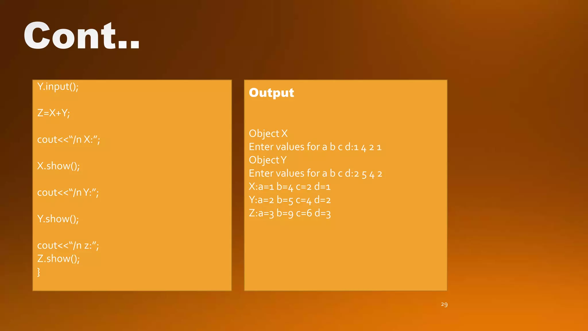 29
Y.input();
Z=X+Y;
cout<<“/n X:”;
X.show();
cout<<“/nY:”;
Y.show();
cout<<“/n z:”;
Z.show();
}
Output
Object X
Enter values for a b c d:1 4 2 1
ObjectY
Enter values for a b c d:2 5 4 2
X:a=1 b=4 c=2 d=1
Y:a=2 b=5 c=4 d=2
Z:a=3 b=9 c=6 d=3
 