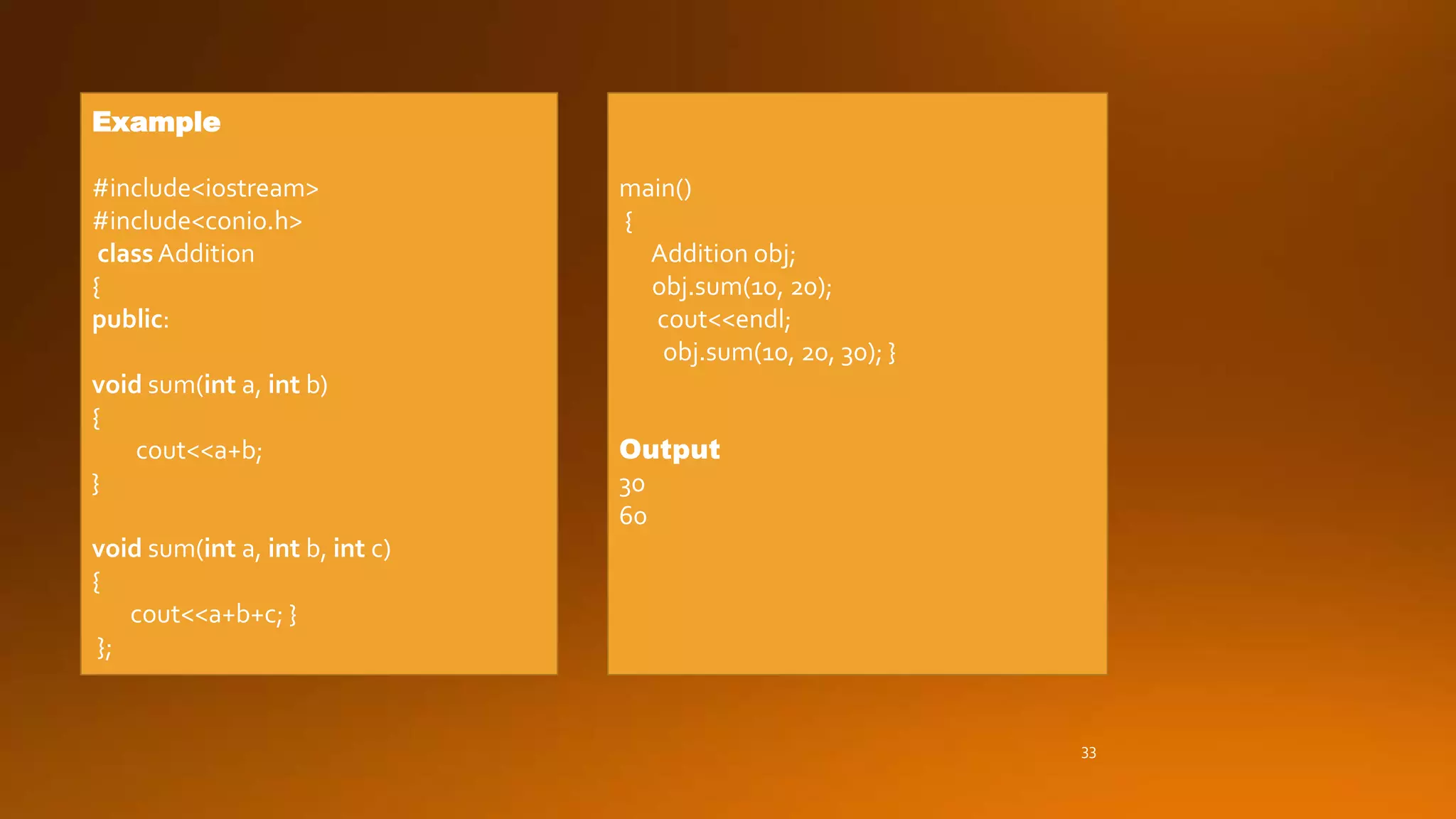 33
Example
#include<iostream>
#include<conio.h>
class Addition
{
public:
void sum(int a, int b)
{
cout<<a+b;
}
void sum(int a, int b, int c)
{
cout<<a+b+c; }
};
main()
{
Addition obj;
obj.sum(10, 20);
cout<<endl;
obj.sum(10, 20, 30); }
Output
30
60
 