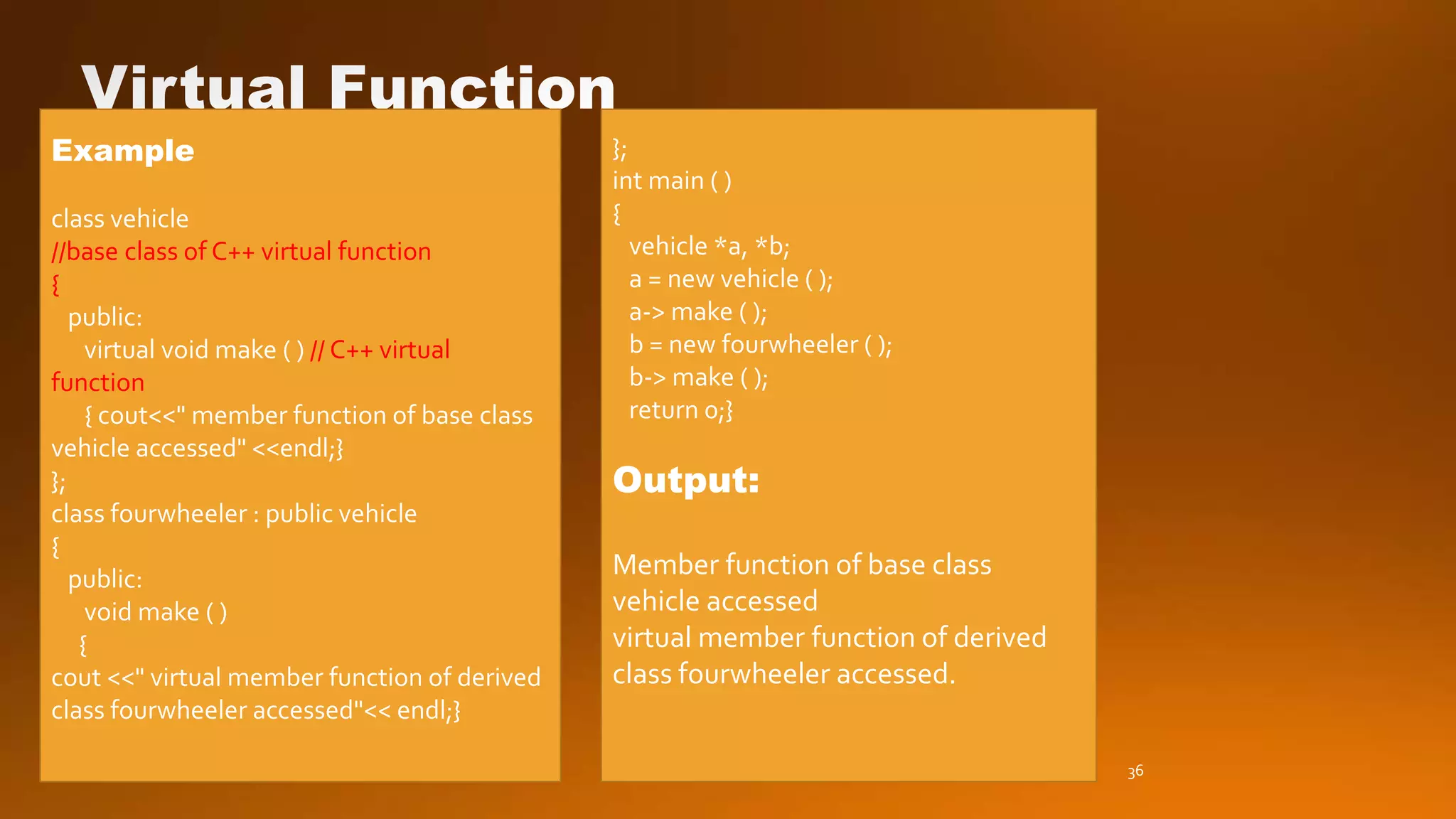 Example
class vehicle
//base class of C++ virtual function
{
public:
virtual void make ( ) // C++ virtual
function
{ cout<<" member function of base class
vehicle accessed" <<endl;}
};
class fourwheeler : public vehicle
{
public:
void make ( )
{
cout <<" virtual member function of derived
class fourwheeler accessed"<< endl;}
};
int main ( )
{
vehicle *a, *b;
a = new vehicle ( );
a-> make ( );
b = new fourwheeler ( );
b-> make ( );
return 0;}
Output:
Member function of base class
vehicle accessed
virtual member function of derived
class fourwheeler accessed.
36
 