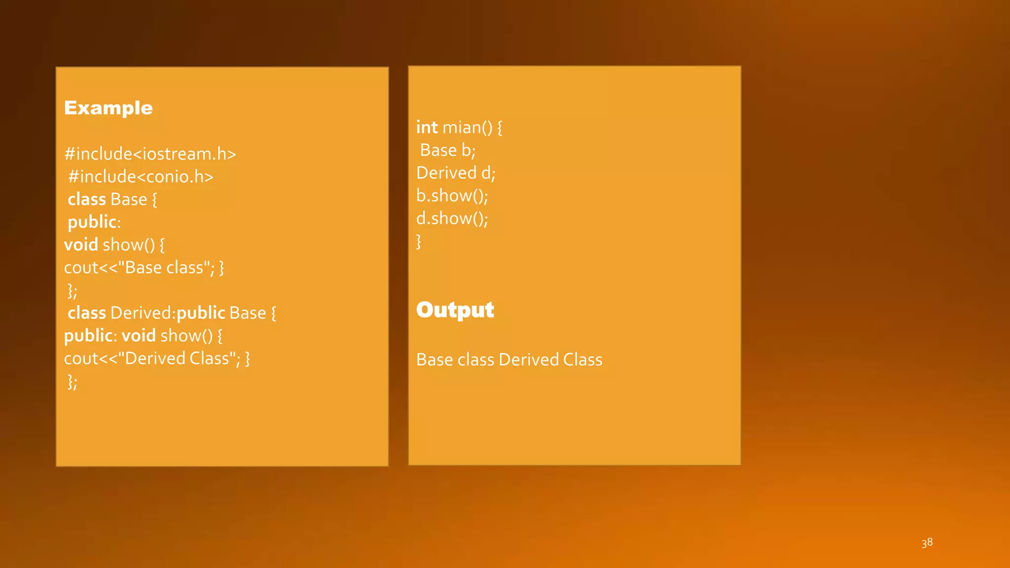 38
Example
#include<iostream.h>
#include<conio.h>
class Base {
public:
void show() {
cout<<"Base class"; }
};
class Derived:public Base {
public: void show() {
cout<<"Derived Class"; }
};
int mian() {
Base b;
Derived d;
b.show();
d.show();
}
Output
Base class Derived Class
 