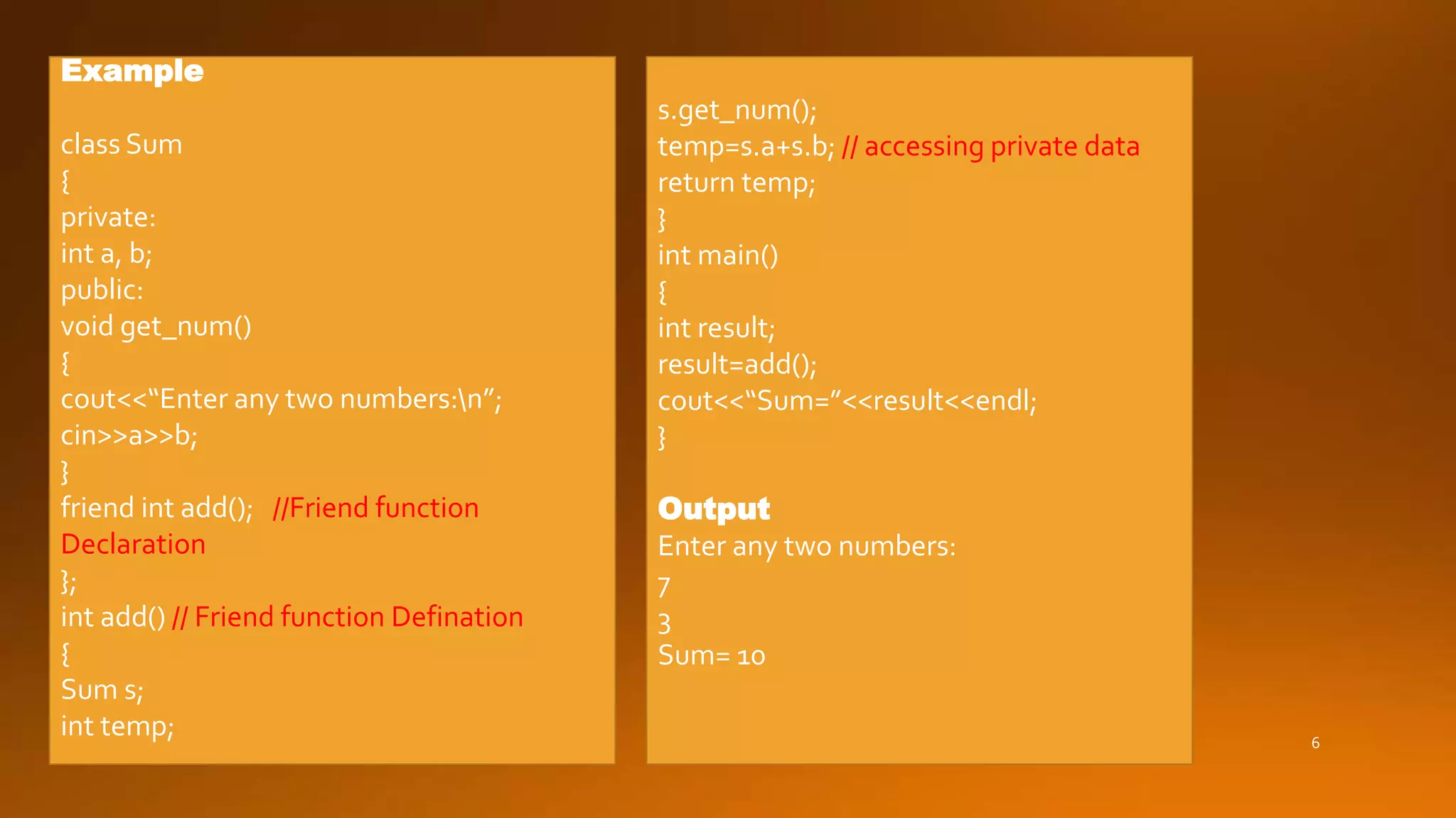 6
Example
class Sum
{
private:
int a, b;
public:
void get_num()
{
cout<<“Enter any two numbers:n”;
cin>>a>>b;
}
friend int add(); //Friend function
Declaration
};
int add() // Friend function Defination
{
Sum s;
int temp;
s.get_num();
temp=s.a+s.b; // accessing private data
return temp;
}
int main()
{
int result;
result=add();
cout<<“Sum=”<<result<<endl;
}
Output
Enter any two numbers:
7
3
Sum= 10
 