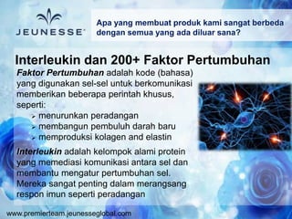 www.premierteam.jeunesseglobal.com
Faktor Pertumbuhan adalah kode (bahasa)
yang digunakan sel-sel untuk berkomunikasi
memberikan beberapa perintah khusus,
seperti:
 menurunkan peradangan
 membangun pembuluh darah baru
 memproduksi kolagen and elastin
Interleukin adalah kelompok alami protein
yang memediasi komunikasi antara sel dan
membantu mengatur pertumbuhan sel.
Mereka sangat penting dalam merangsang
respon imun seperti peradangan
Apa yang membuat produk kami sangat berbeda
dengan semua yang ada diluar sana?
Interleukin dan 200+ Faktor Pertumbuhan
 