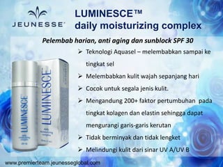 www.premierteam.jeunesseglobal.com
 Teknologi Aquasel – melembabkan sampai ke
tingkat sel
 Melembabkan kulit wajah sepanjang hari
 Cocok untuk segala jenis kulit.
 Mengandung 200+ faktor pertumbuhan pada
tingkat kolagen dan elastin sehingga dapat
mengurangi garis-garis kerutan
 Tidak berminyak dan tidak lengket
 Melindungi kulit dari sinar UV A/UV B
LUMINESCE™
daily moisturizing complex
Pelembab harian, anti aging dan sunblock SPF 30
 