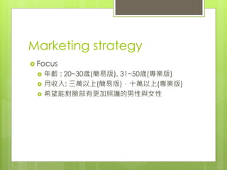 Marketing strategy
 Focus
 年齡 : 20~30歲(簡易版), 31~50歲(專業版)
 月收入: 三萬以上(簡易版)，十萬以上(專業版)
 希望能對臉部有更加照護的男性與女性
 