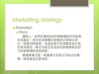 Marketing strategy
 Promotion
 Place
通路上，我們計畫與SKII的專櫃通路共同販售
本項產品。其中包含實體印表機部分與藥水部
分。將會同時販售，為協助客戶在相關訊息方面
的使用資訊，雙方同時互派受訓的銷售專員至對
方的銷售通路協助銷售。
實體專櫃方面，將選擇以百貨公司為主的專
櫃。提高產品印象等級。
 