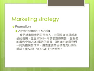 Marketing strategy
 Promotion
 Advertisement : Media
我們計畫與我們的代言人，共同推廣這項新產
品的使用，並且與SKII一同發表宣傳廣告，在我們
的廣告中加入SKII廣告的宣傳，讓SKII也能與我們
一同負擔廣告成本。廣告主要的目標為流行時尚
雜誌 : BEAUTY, VOUGE, FHM等等。
 