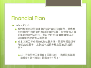 Financial Plan
 Labor Cost
 我們根據行政院勞委會的統計資料(註)顯示，零售業
在台灣的平均薪資約為23,000元估算，每位零售人員
的年薪約為27600元，並以全台20 家實體專櫃以及
SKII專櫃助理銷售人員計算。
 成本以第二年成長10%為估算方法，第三年開始逐年
降低2%成長率，直到成本成長率穩定至3%的成長
率。
 註：行政院勞工委員會（民國100），職類別薪資調
查報告（資料時期：民國99年7 月）。
 