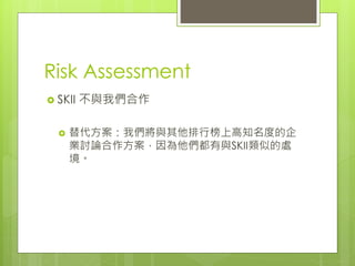 Risk Assessment
 SKII 不與我們合作
 替代方案：我們將與其他排行榜上高知名度的企
業討論合作方案，因為他們都有與SKII類似的處
境。
 