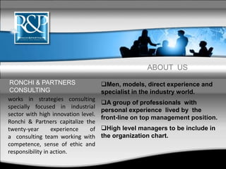ABOUT US
Men, models, direct experience and
specialist in the industry world.
A group of professionals with
personal experience lived by the
front-line on top management position.
High level managers to be include in
the organization chart.
works in strategies consulting
specially focused in industrial
sector with high innovation level.
Ronchi & Partners capitalize the
twenty-year experience of
a consulting team working with
competence, sense of ethic and
responsibility in action.
RONCHI & PARTNERS
CONSULTING
 