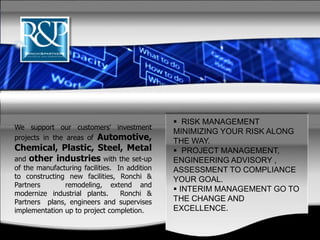 We support our customers' investment
projects in the areas of Automotive,
Chemical, Plastic, Steel, Metal
and other industries with the set-up
of the manufacturing facilities. In addition
to constructing new facilities, Ronchi &
Partners remodeling, extend and
modernize industrial plants. Ronchi &
Partners plans, engineers and supervises
implementation up to project completion.
 RISK MANAGEMENT
MINIMIZING YOUR RISK ALONG
THE WAY.
 PROJECT MANAGEMENT,
ENGINEERING ADVISORY ,
ASSESSMENT TO COMPLIANCE
YOUR GOAL.
 INTERIM MANAGEMENT GO TO
THE CHANGE AND
EXCELLENCE.
 