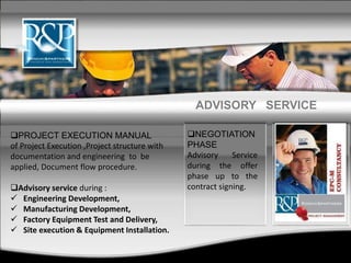 NEGOTIATION
PHASE
Advisory Service
during the offer
phase up to the
contract signing.
PROJECT EXECUTION MANUAL
of Project Execution ,Project structure with
documentation and engineering to be
applied, Document flow procedure.
Advisory service during :
 Engineering Development,
 Manufacturing Development,
 Factory Equipment Test and Delivery,
 Site execution & Equipment Installation.
ADVISORY SERVICE
 